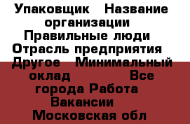 Упаковщик › Название организации ­ Правильные люди › Отрасль предприятия ­ Другое › Минимальный оклад ­ 25 000 - Все города Работа » Вакансии   . Московская обл.